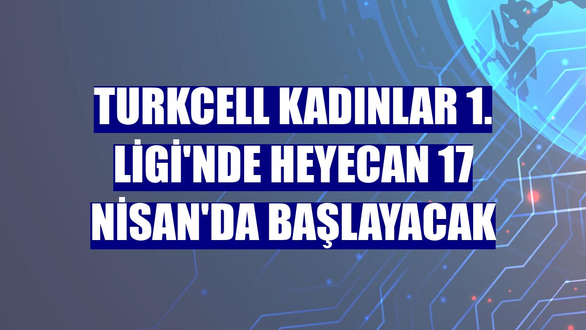 Turkcell Kadınlar 1. Ligi'nde heyecan 17 Nisan'da başlayacak