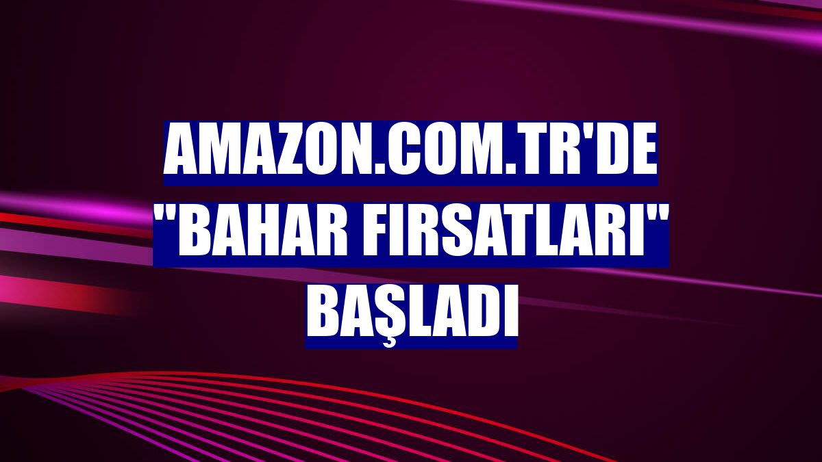 Amazon.com.tr'de "Bahar Fırsatları" başladı