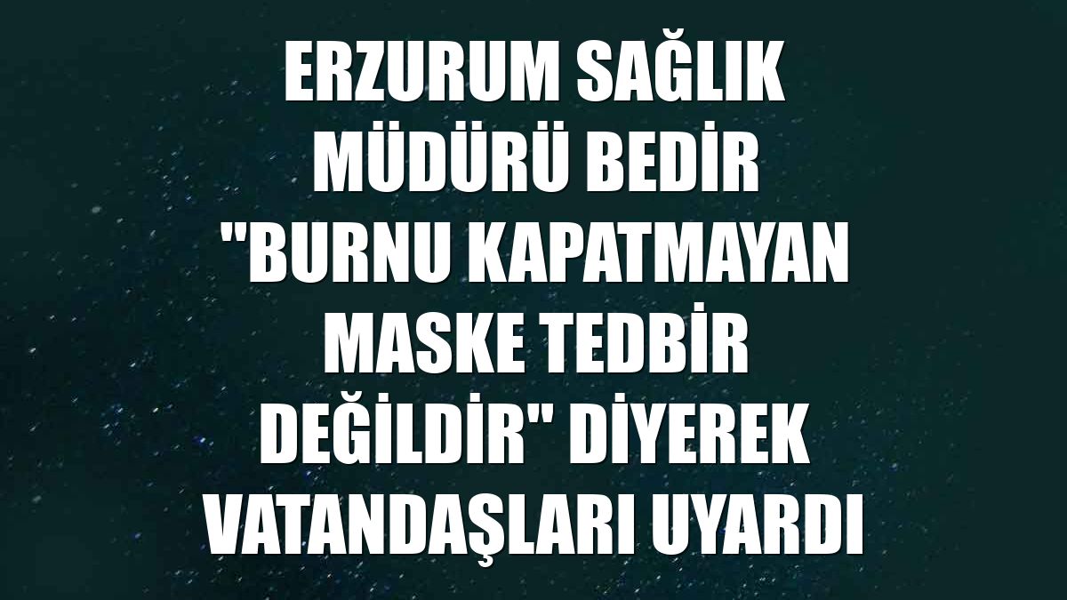 Erzurum Sağlık Müdürü Bedir "burnu kapatmayan maske tedbir değildir" diyerek vatandaşları uyardı