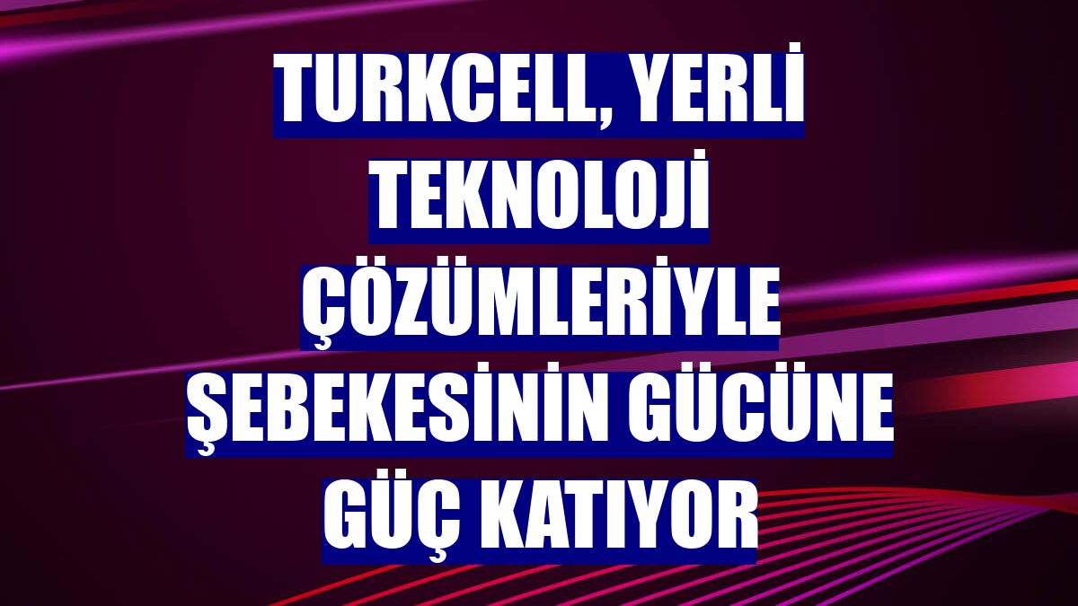 Turkcell, yerli teknoloji çözümleriyle şebekesinin gücüne güç katıyor