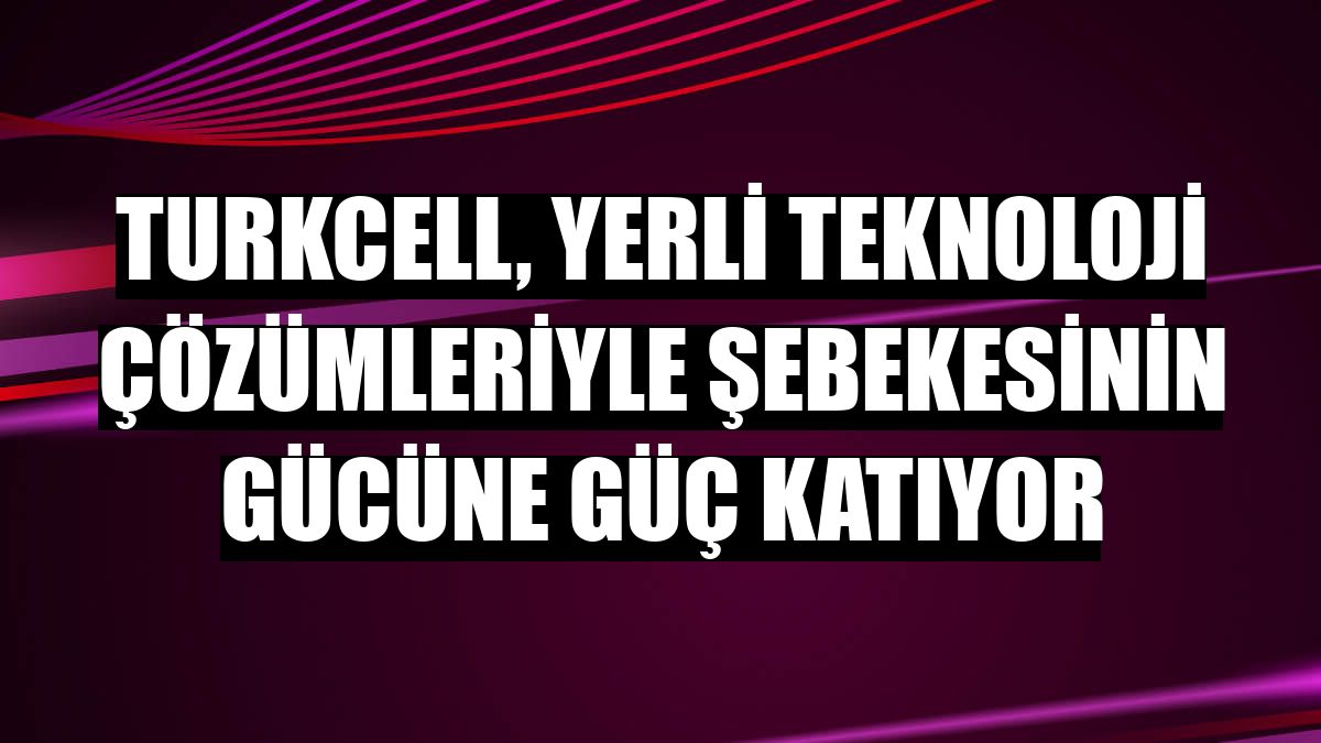 Turkcell, yerli teknoloji çözümleriyle şebekesinin gücüne güç katıyor