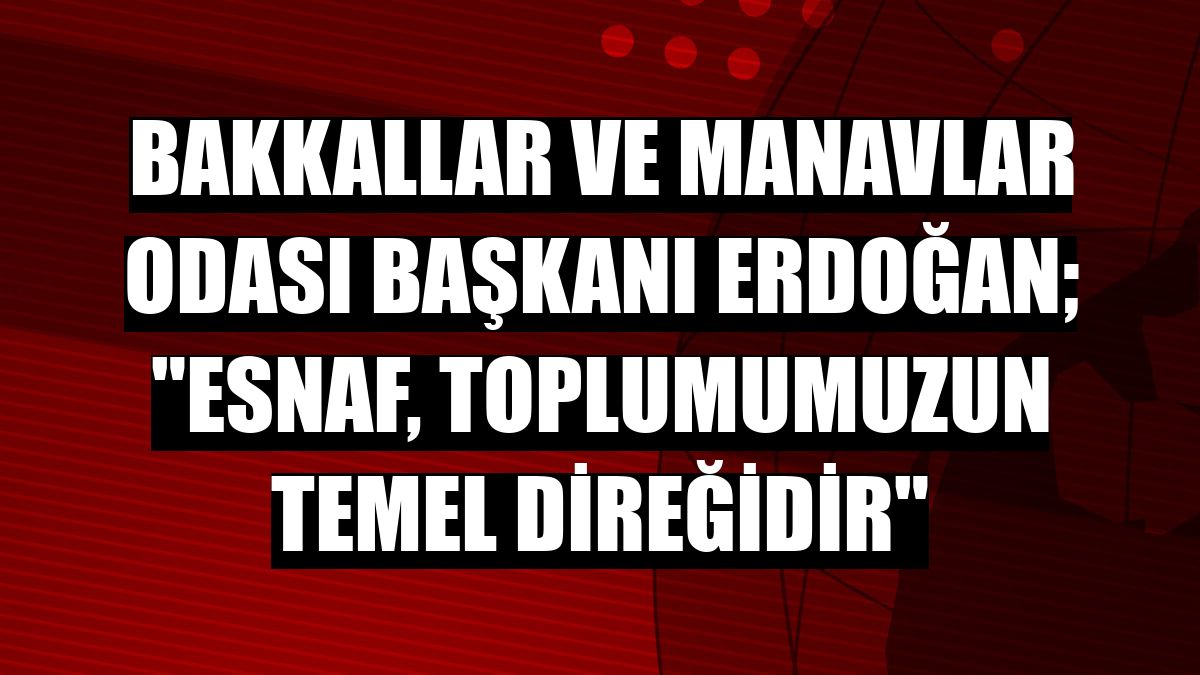 Bakkallar ve Manavlar Odası Başkanı Erdoğan; 'Esnaf, toplumumuzun temel direğidir'