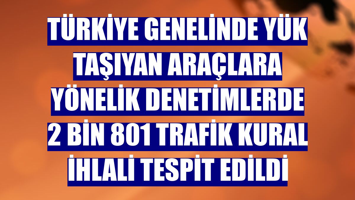 Türkiye genelinde yük taşıyan araçlara yönelik denetimlerde 2 bin 801 trafik kural ihlali tespit edildi