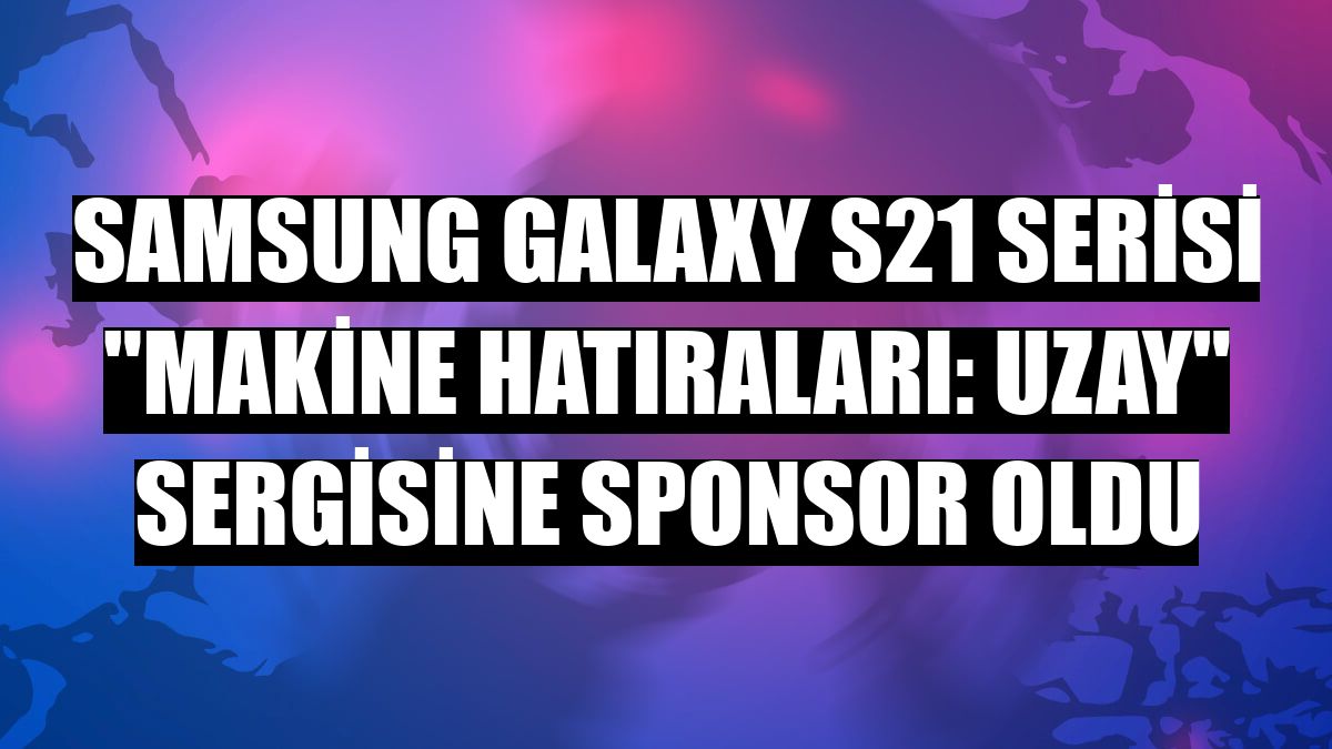 Samsung Galaxy S21 serisi 'Makine Hatıraları: Uzay' sergisine sponsor oldu