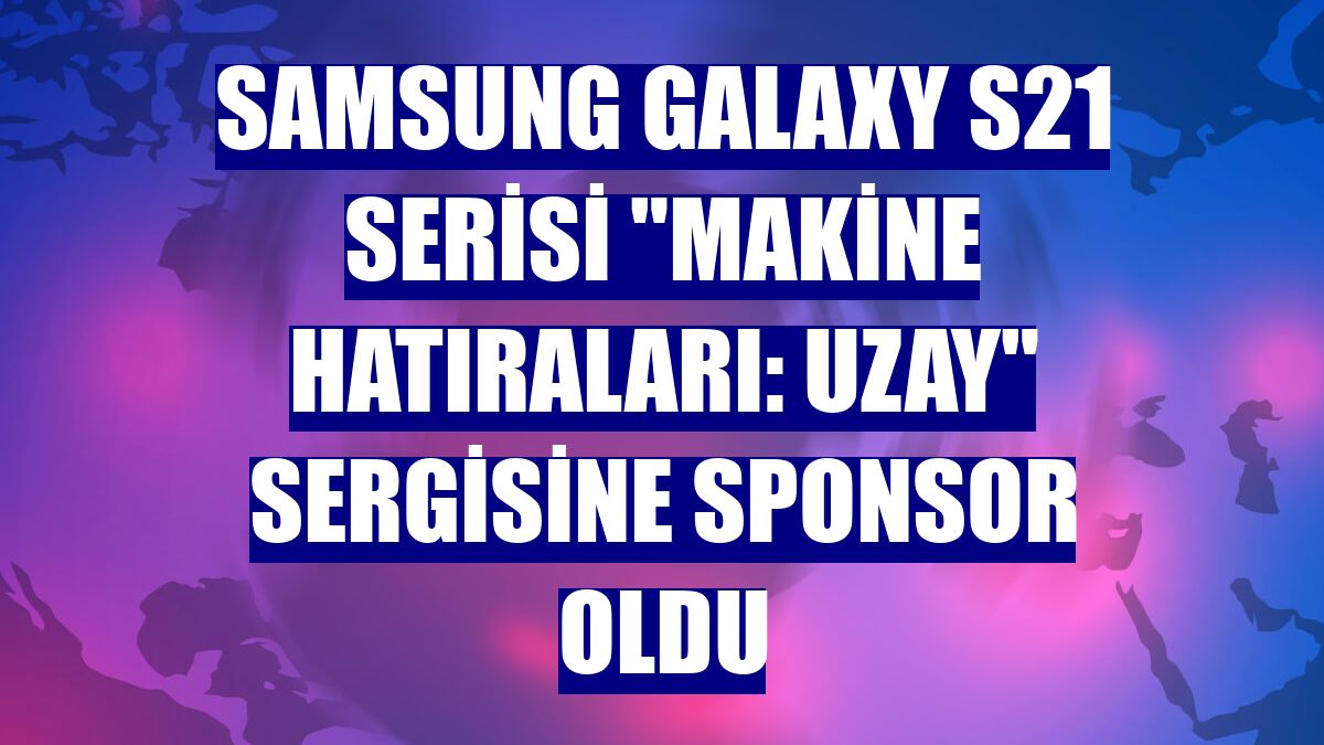Samsung Galaxy S21 serisi "Makine Hatıraları: Uzay" sergisine sponsor oldu