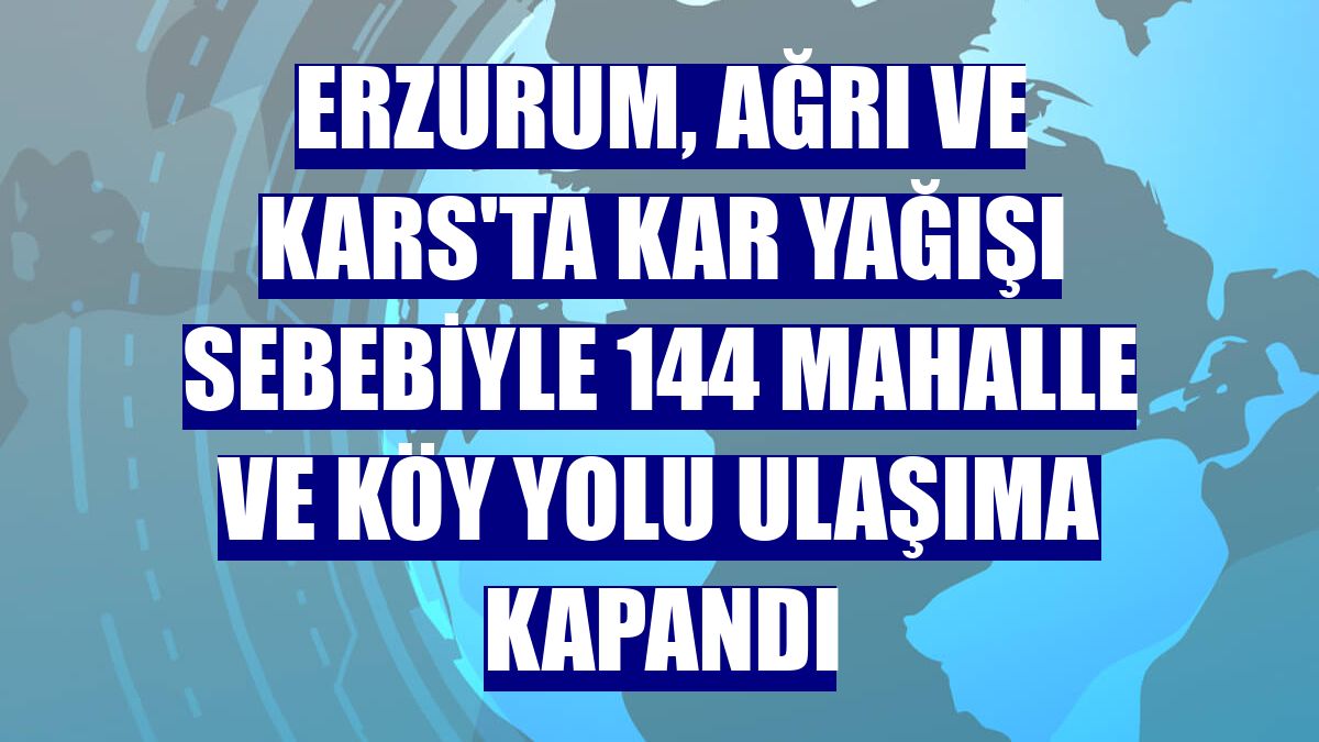 Erzurum, Ağrı ve Kars'ta kar yağışı sebebiyle 144 mahalle ve köy yolu ulaşıma kapandı