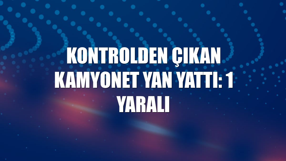 Kontrolden çıkan kamyonet yan yattı: 1 yaralı