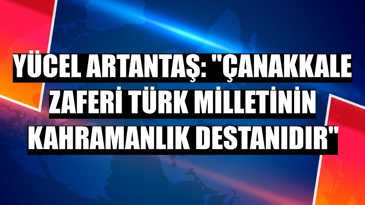 Yücel Artantaş: 'Çanakkale zaferi Türk milletinin kahramanlık destanıdır'