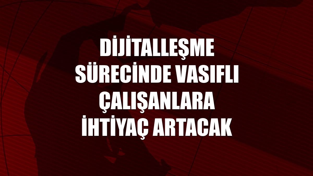 Dijitalleşme sürecinde vasıflı çalışanlara ihtiyaç artacak