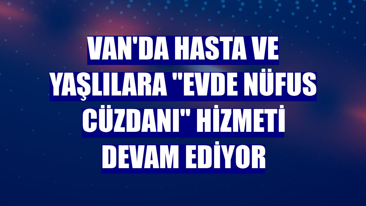 Van'da hasta ve yaşlılara "evde nüfus cüzdanı" hizmeti devam ediyor