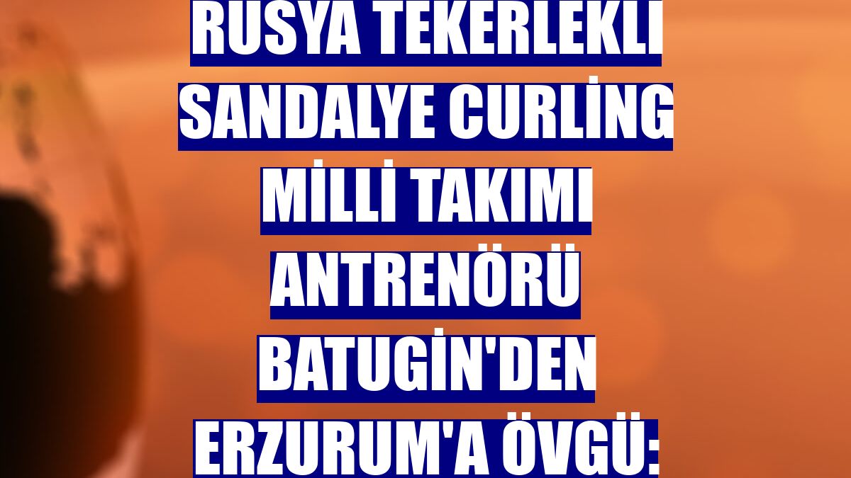 Rusya Tekerlekli Sandalye Curling Milli Takımı Antrenörü Batugin'den Erzurum'a övgü: