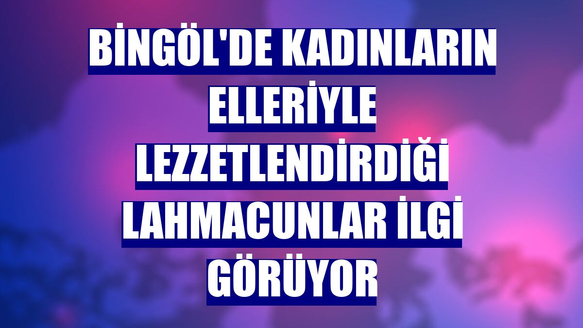 Bingöl'de kadınların elleriyle lezzetlendirdiği lahmacunlar ilgi görüyor