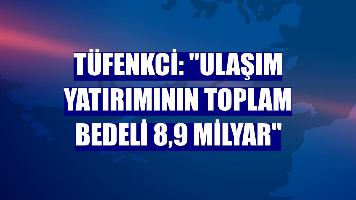 Tüfenkci: "Ulaşım yatırımının toplam bedeli 8,9 milyar"