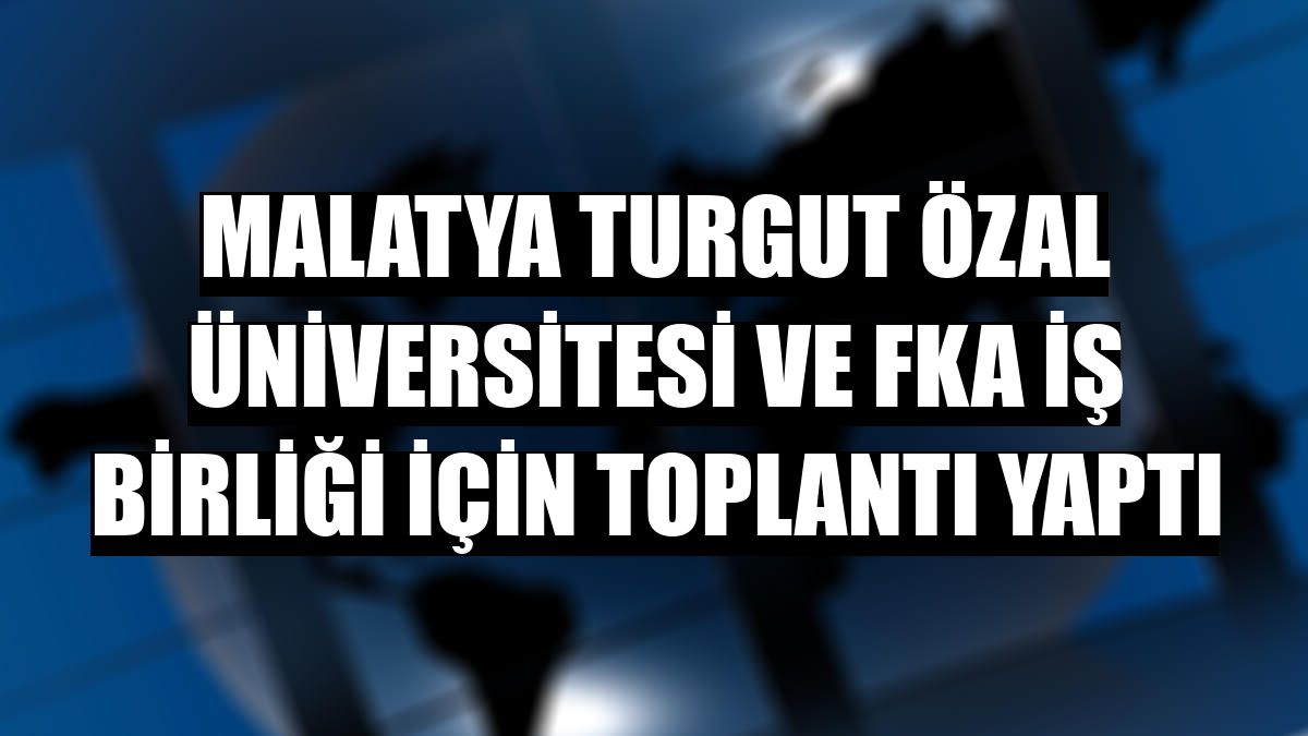 Malatya Turgut Özal Üniversitesi ve FKA iş birliği için toplantı yaptı