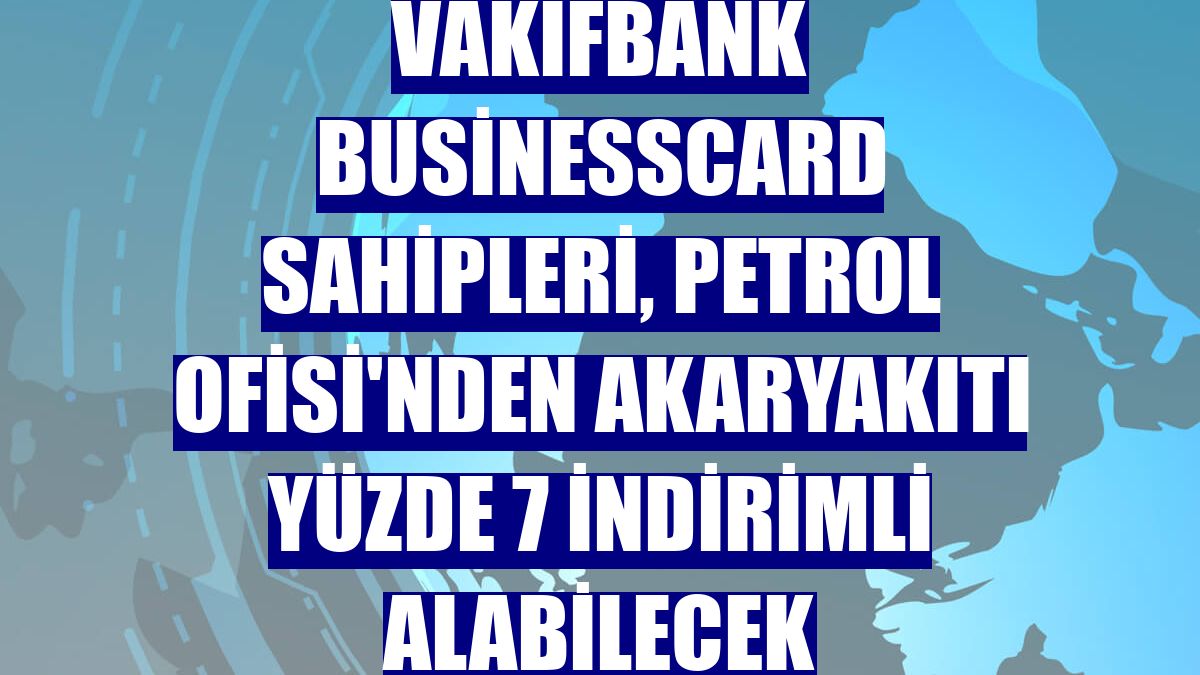 VakıfBank BusinessCard sahipleri, Petrol Ofisi'nden akaryakıtı yüzde 7 indirimli alabilecek