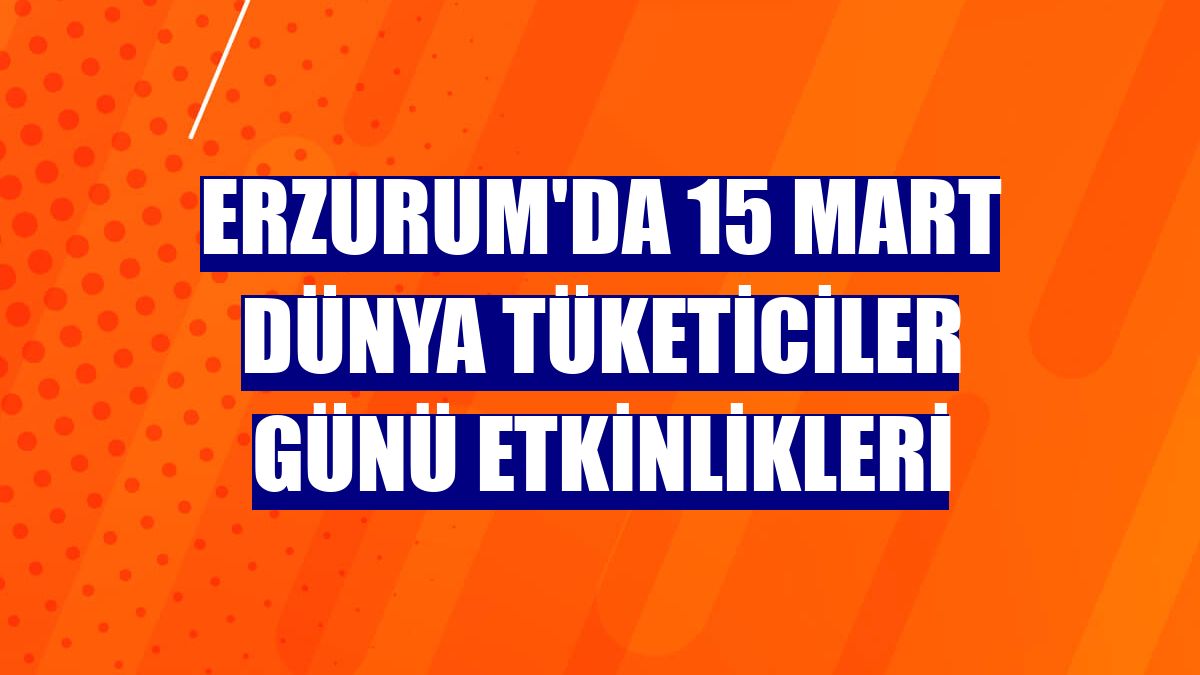 Erzurum'da 15 Mart Dünya Tüketiciler Günü etkinlikleri