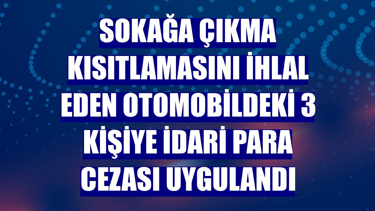 Sokağa çıkma kısıtlamasını ihlal eden otomobildeki 3 kişiye idari para cezası uygulandı
