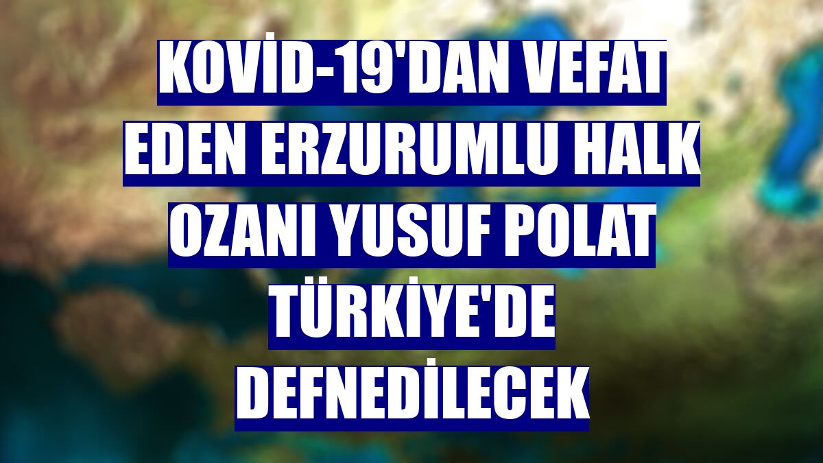 Kovid-19'dan vefat eden Erzurumlu halk ozanı Yusuf Polat Türkiye'de defnedilecek