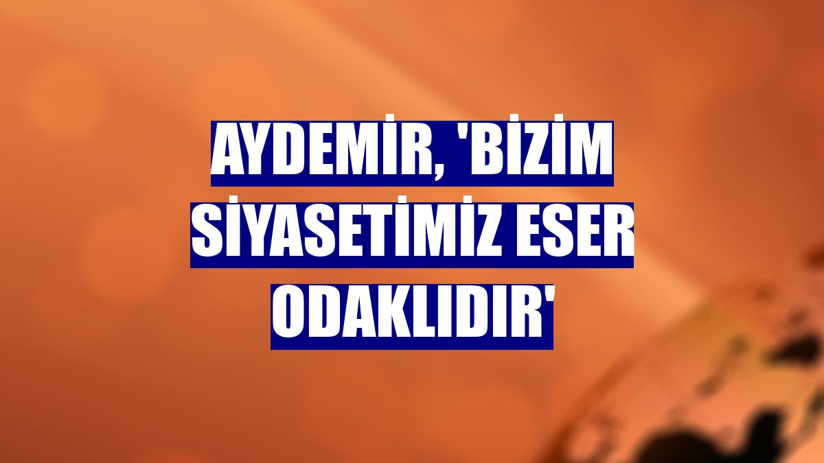 Aydemir, 'Bizim siyasetimiz eser odaklıdır'