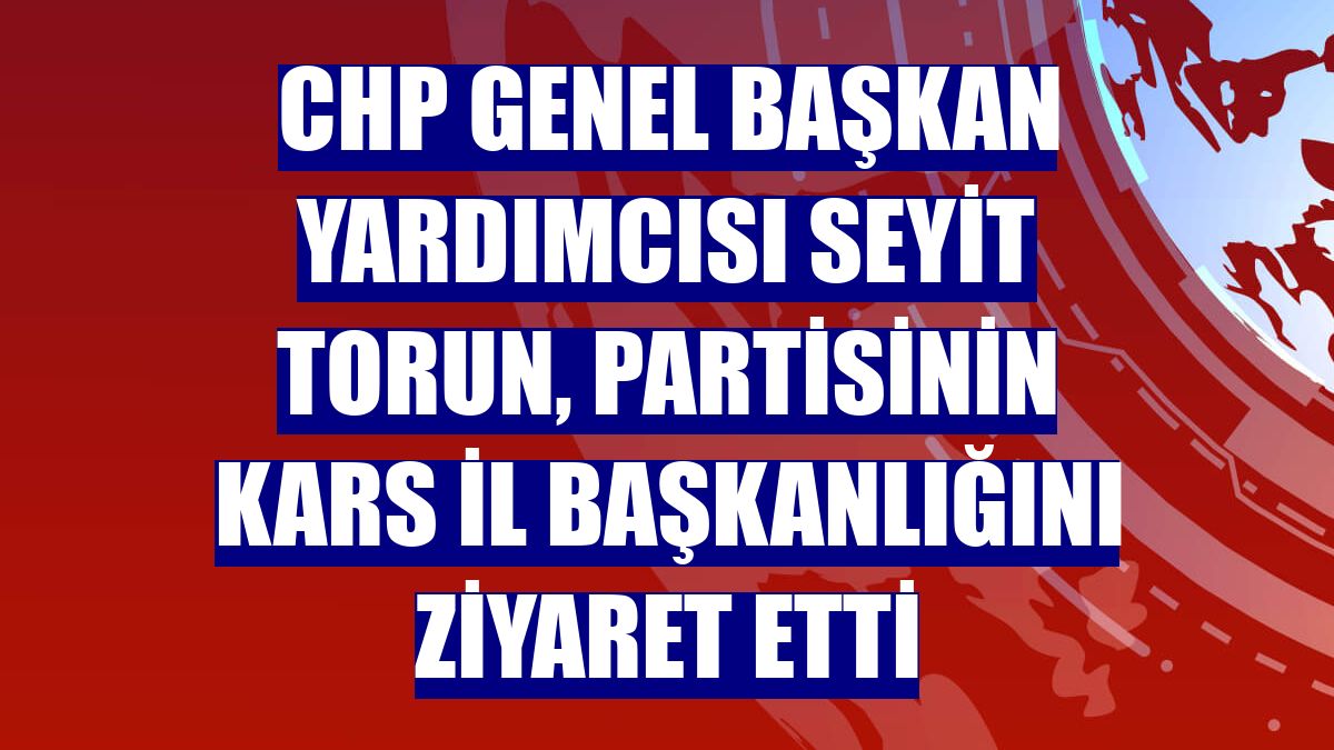 CHP Genel Başkan Yardımcısı Seyit Torun, partisinin Kars İl Başkanlığını ziyaret etti