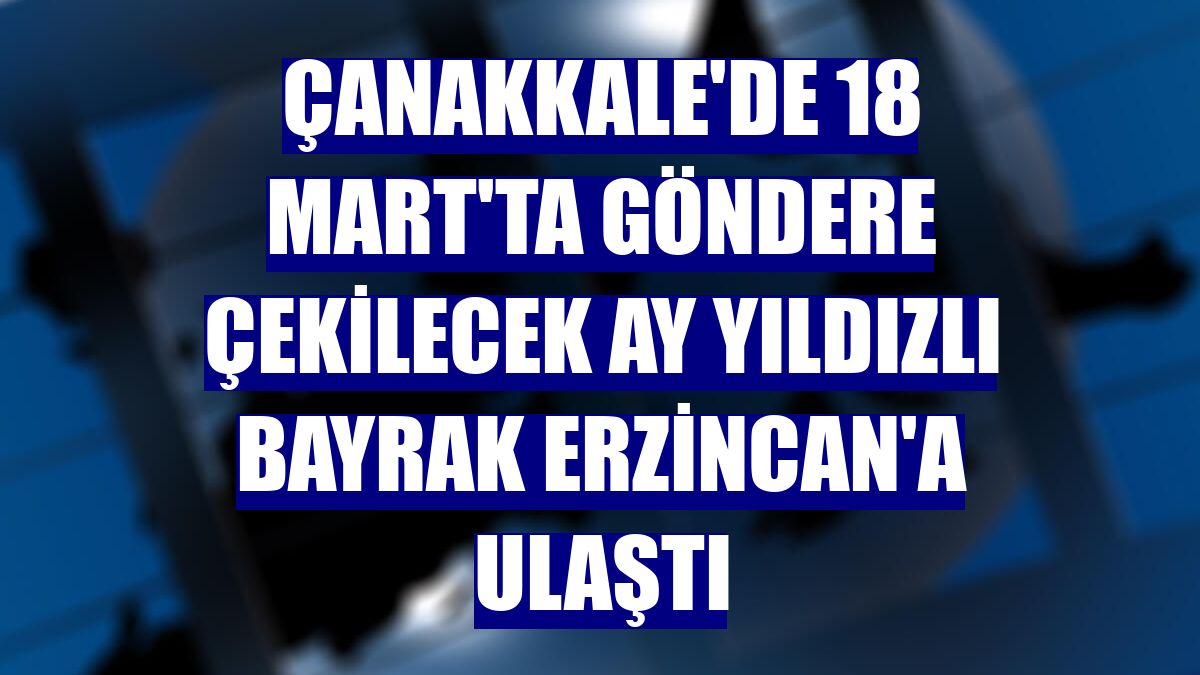 Çanakkale'de 18 Mart'ta göndere çekilecek ay yıldızlı bayrak Erzincan'a ulaştı