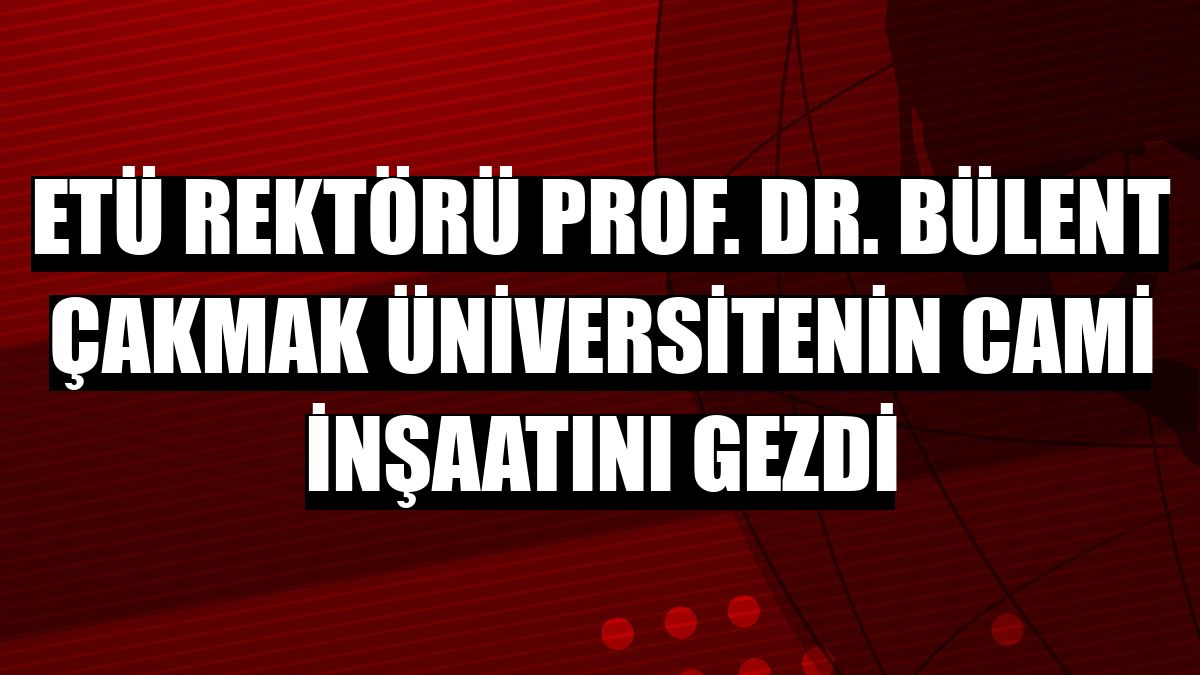 ETÜ Rektörü Prof. Dr. Bülent Çakmak üniversitenin cami inşaatını gezdi