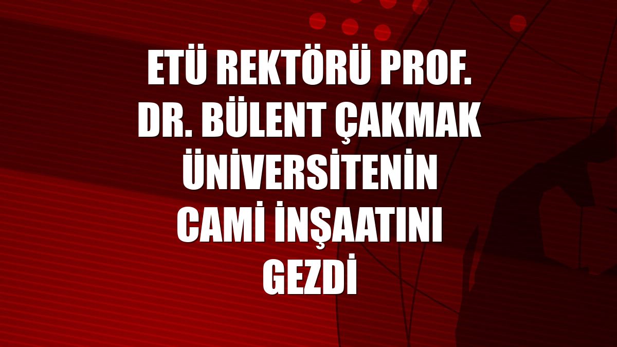 ETÜ Rektörü Prof. Dr. Bülent Çakmak üniversitenin cami inşaatını gezdi