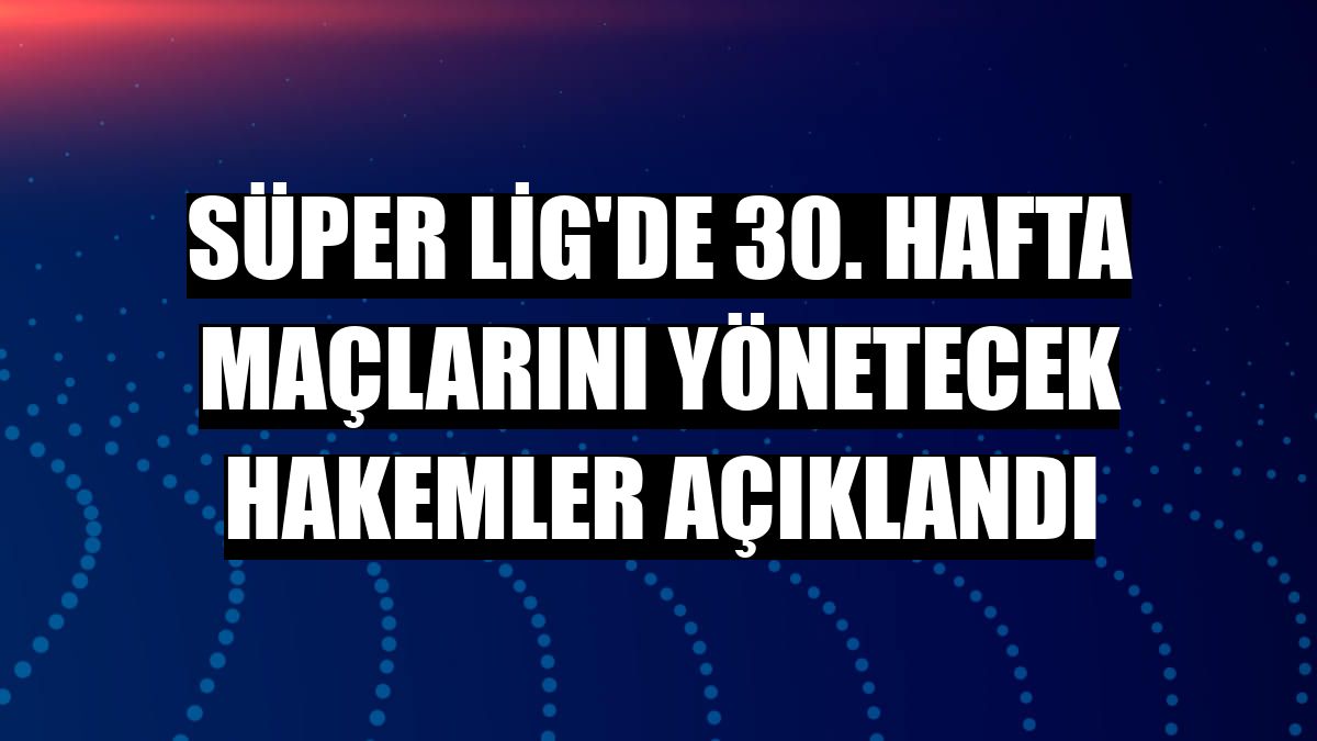 Süper Lig'de 30. hafta maçlarını yönetecek hakemler açıklandı