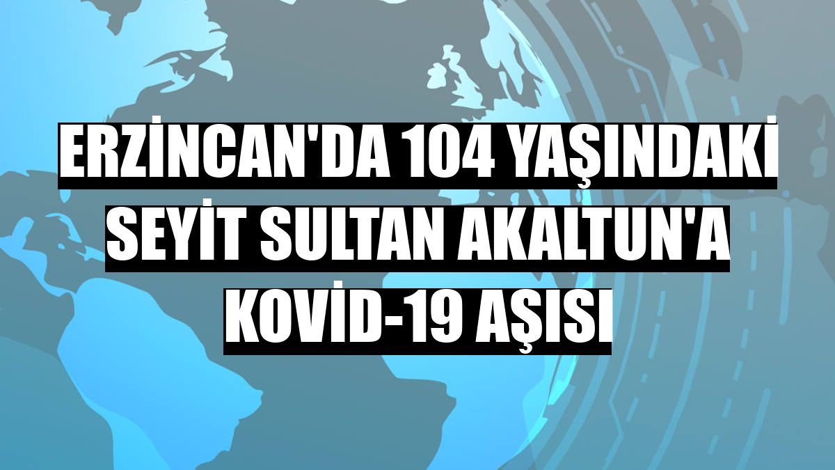 Erzincan'da 104 yaşındaki Seyit Sultan Akaltun'a Kovid-19 aşısı