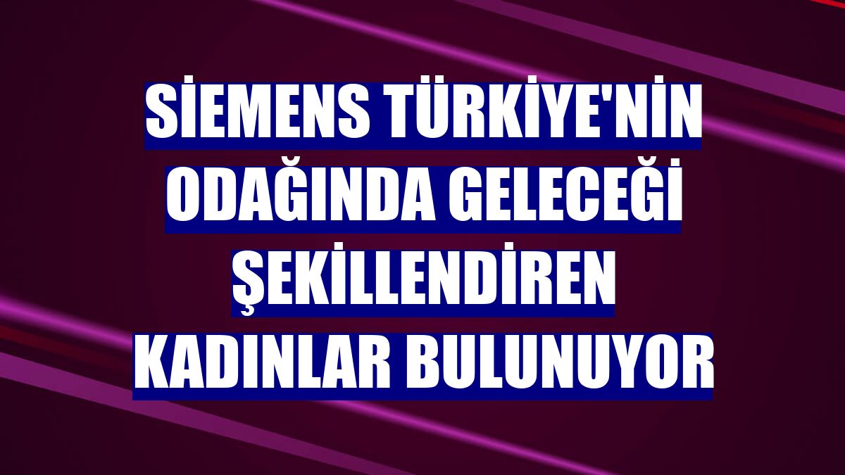 Siemens Türkiye'nin odağında geleceği şekillendiren kadınlar bulunuyor