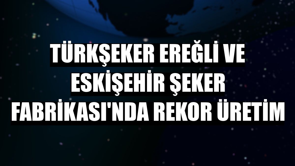 Türkşeker Ereğli ve Eskişehir Şeker Fabrikası'nda rekor üretim