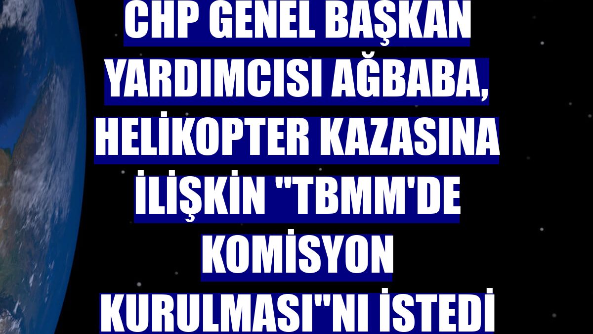 CHP Genel Başkan Yardımcısı Ağbaba, helikopter kazasına ilişkin "TBMM'de komisyon kurulması"nı istedi