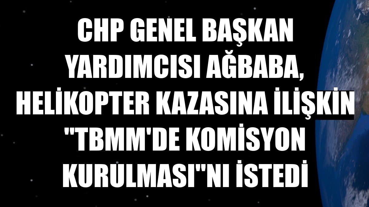 CHP Genel Başkan Yardımcısı Ağbaba, helikopter kazasına ilişkin 'TBMM'de komisyon kurulması'nı istedi