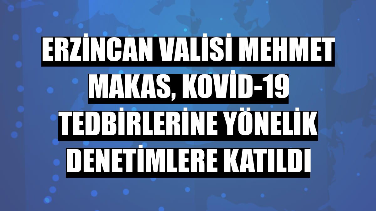 Erzincan Valisi Mehmet Makas, Kovid-19 tedbirlerine yönelik denetimlere katıldı