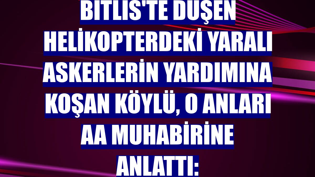 Bitlis'te düşen helikopterdeki yaralı askerlerin yardımına koşan köylü, o anları AA muhabirine anlattı: