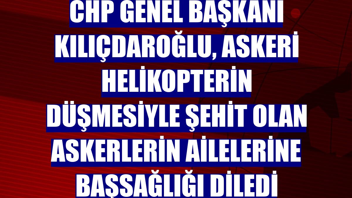CHP Genel Başkanı Kılıçdaroğlu, askeri helikopterin düşmesiyle şehit olan askerlerin ailelerine başsağlığı diledi