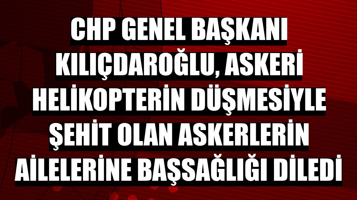 CHP Genel Başkanı Kılıçdaroğlu, askeri helikopterin düşmesiyle şehit olan askerlerin ailelerine başsağlığı diledi