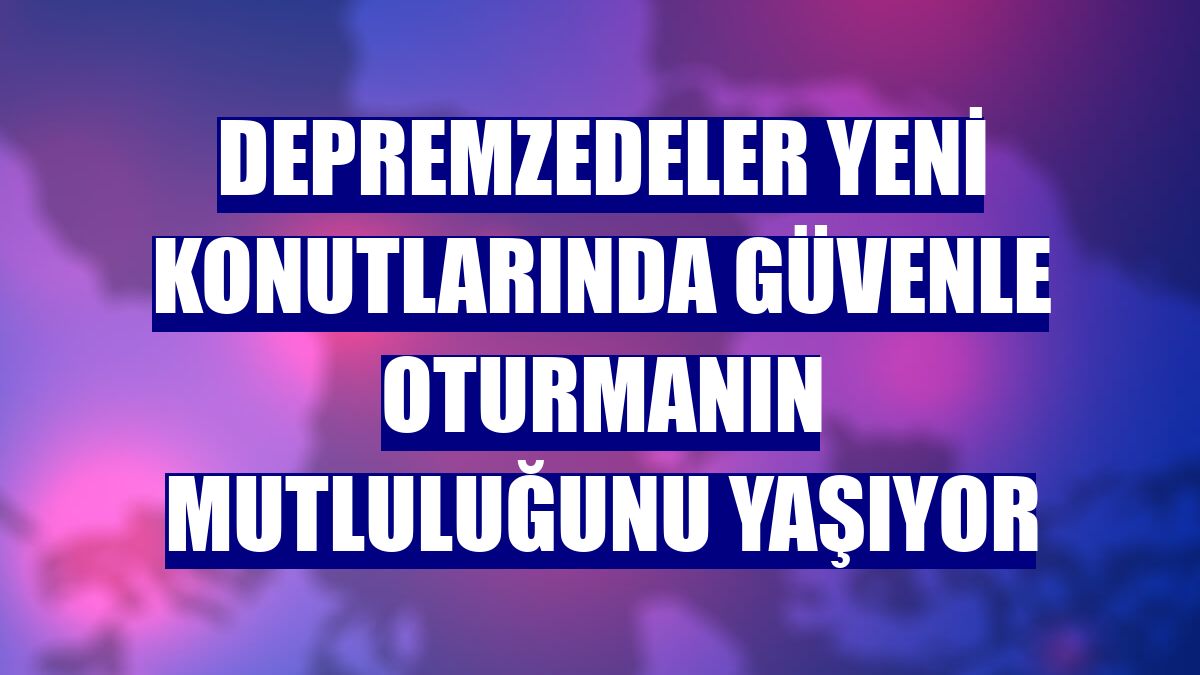Depremzedeler yeni konutlarında güvenle oturmanın mutluluğunu yaşıyor
