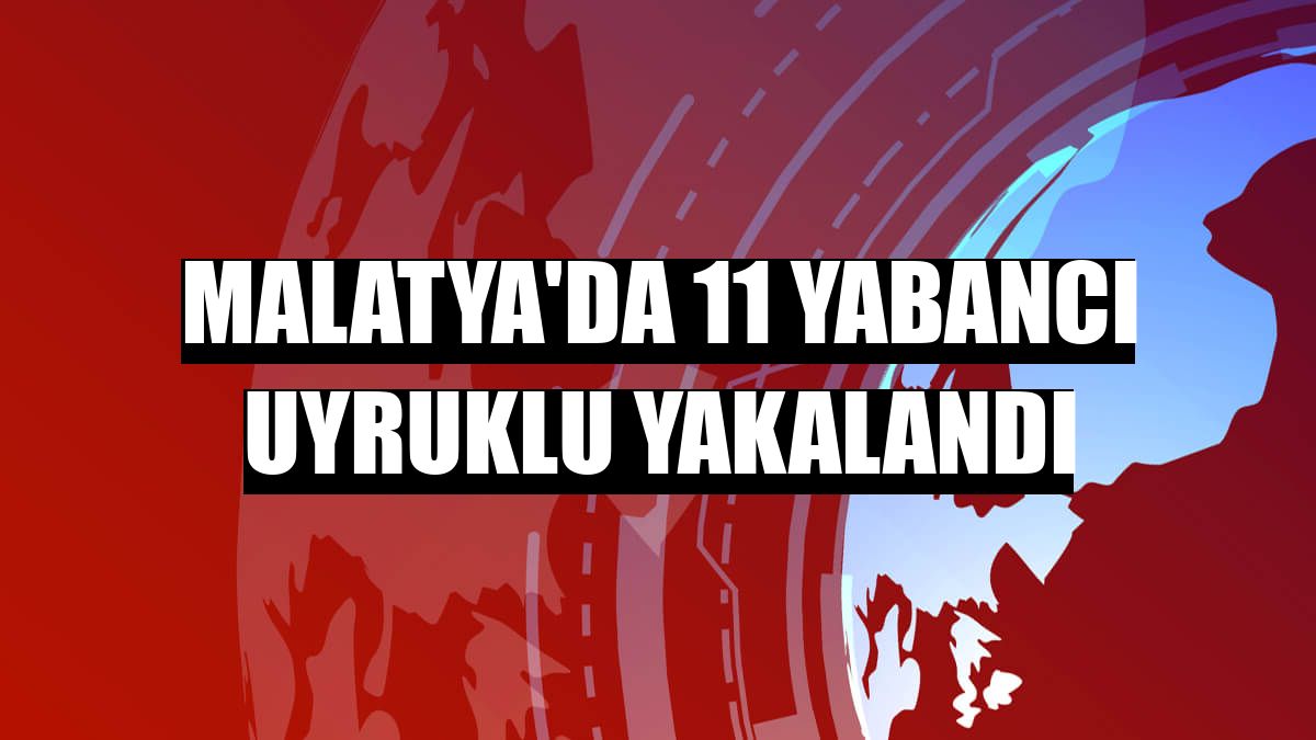 Malatya'da 11 yabancı uyruklu yakalandı