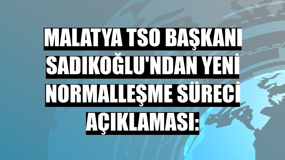 Malatya TSO Başkanı Sadıkoğlu'ndan yeni normalleşme süreci açıklaması: