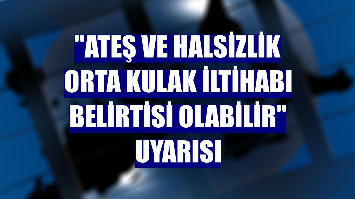 'Ateş ve halsizlik orta kulak iltihabı belirtisi olabilir' uyarısı