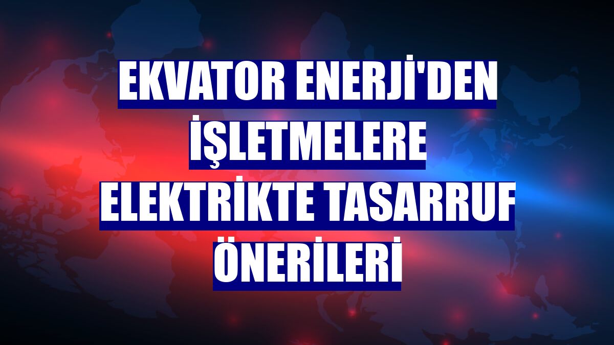 Ekvator Enerji'den işletmelere elektrikte tasarruf önerileri