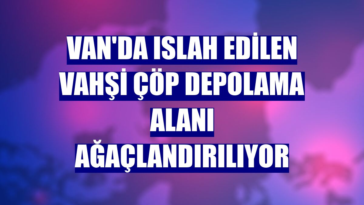 Van'da ıslah edilen vahşi çöp depolama alanı ağaçlandırılıyor