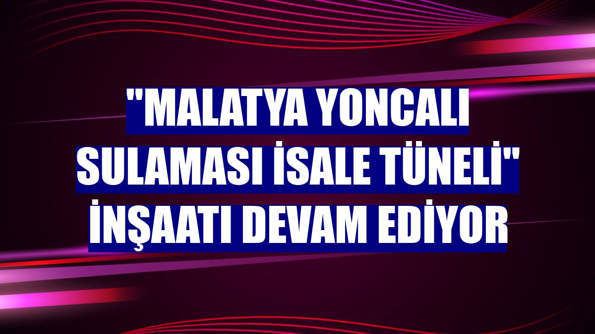"Malatya Yoncalı Sulaması İsale Tüneli" inşaatı devam ediyor