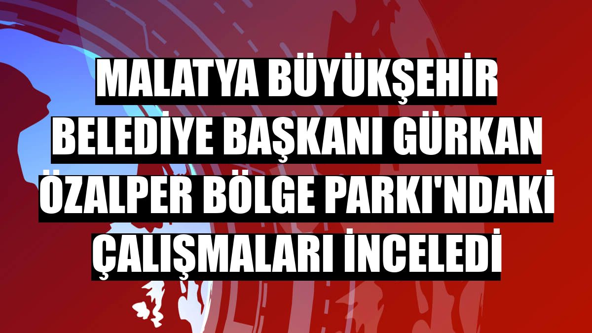 Malatya Büyükşehir Belediye Başkanı Gürkan Özalper Bölge Parkı'ndaki çalışmaları inceledi