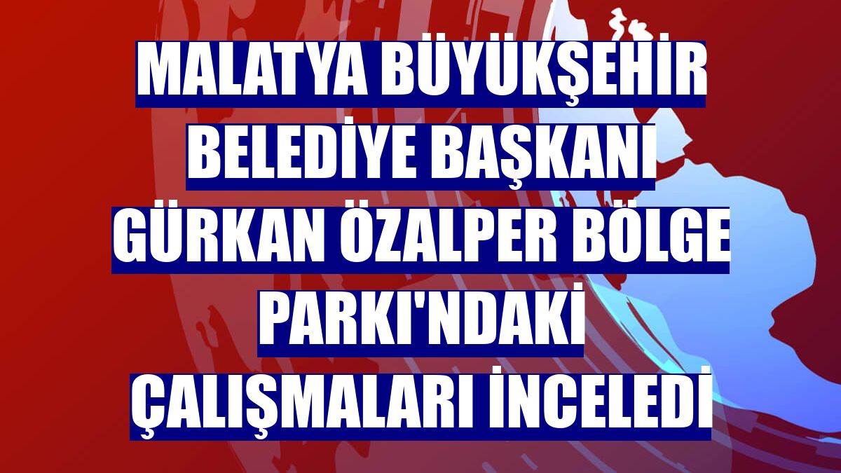 Malatya Büyükşehir Belediye Başkanı Gürkan Özalper Bölge Parkı'ndaki çalışmaları inceledi