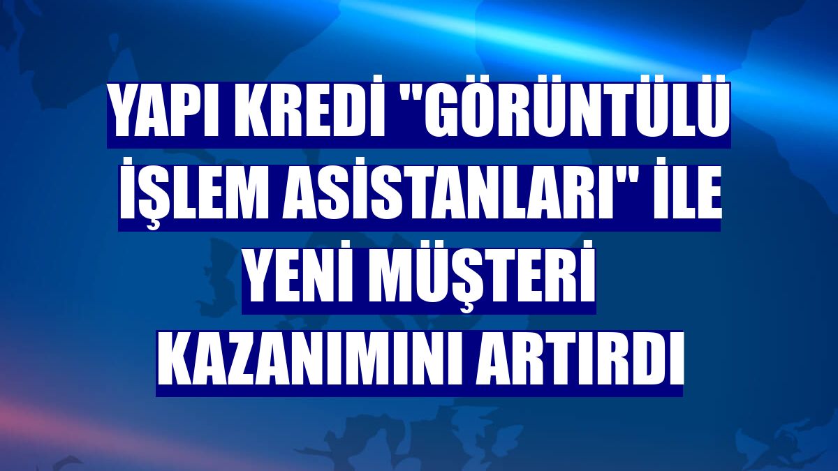 Yapı Kredi "Görüntülü İşlem Asistanları" ile yeni müşteri kazanımını artırdı