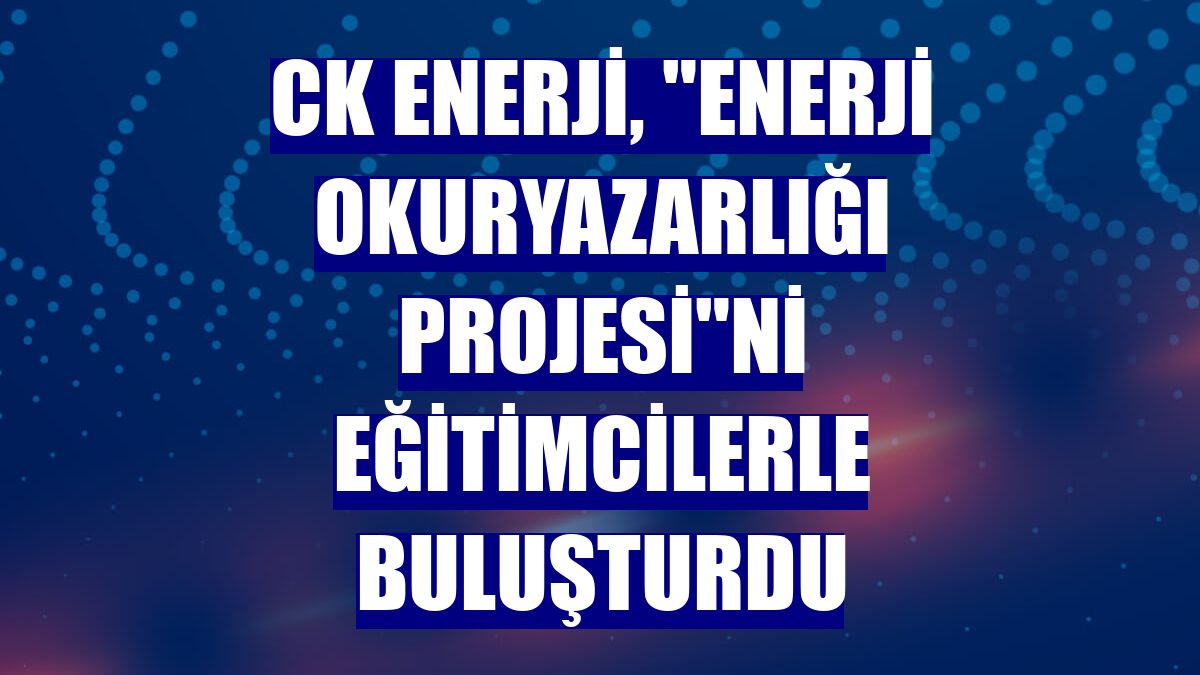 CK Enerji, "Enerji Okuryazarlığı Projesi"ni eğitimcilerle buluşturdu