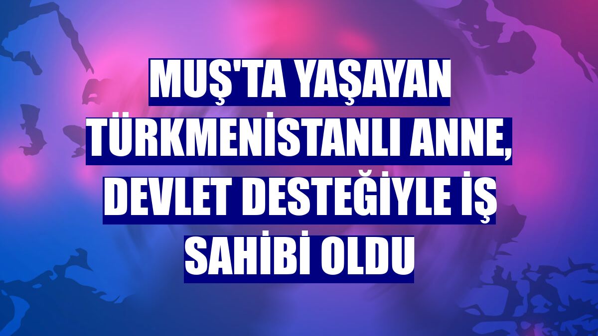 Muş'ta yaşayan Türkmenistanlı anne, devlet desteğiyle iş sahibi oldu