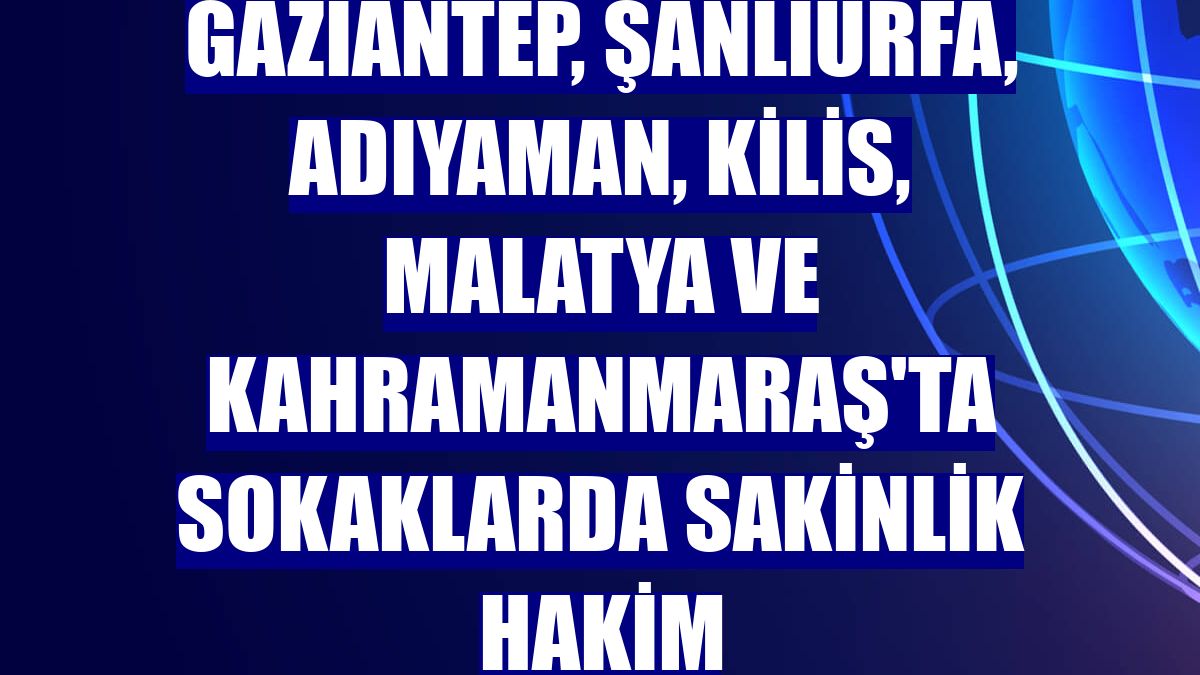 Gaziantep, Şanlıurfa, Adıyaman, Kilis, Malatya ve Kahramanmaraş'ta sokaklarda sakinlik hakim